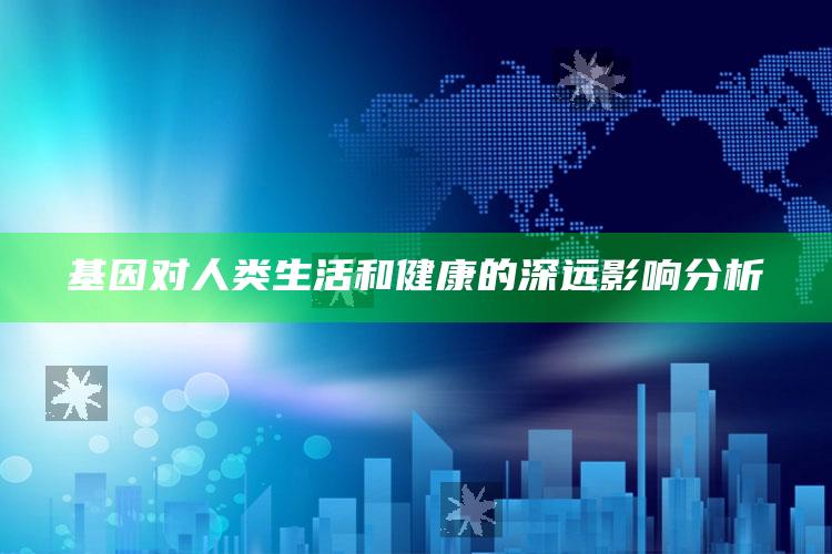 基因对人类生活和健康的深远影响分析_未来动向逻辑预测-最新版v44.39.76.40