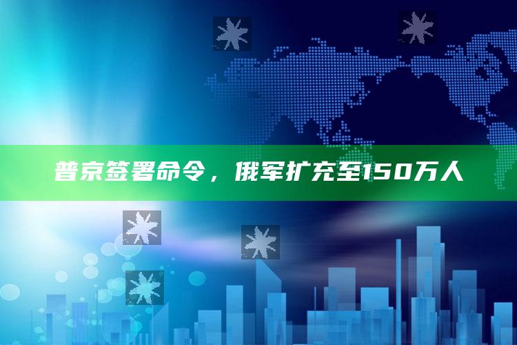 普京签署命令，俄军扩充至150万人_战略布局全面升级