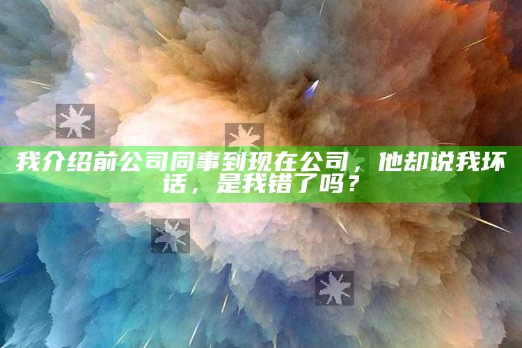 我介绍前公司同事到现在公司，他却说我坏话，是我错了吗？_最新答案理解落实-热搜版v43.36.96.79