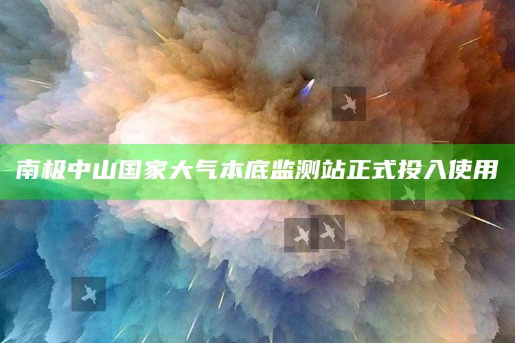 南极中山国家大气本底监测站正式投入使用_最新正品核心关注-最新版v44.9.65.82