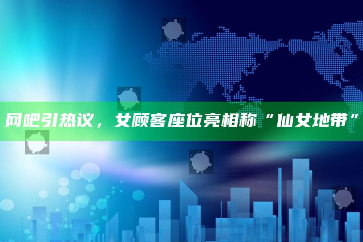 网吧引热议，女顾客座位亮相称“仙女地带”_成果转化实际反馈-官方版v50.94.75.2