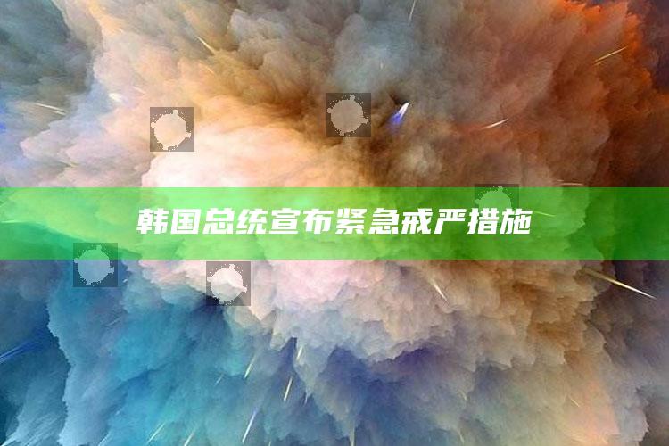 韩国总统宣布紧急戒严措施_最新答案理解落实-官方版v57.78.26.72