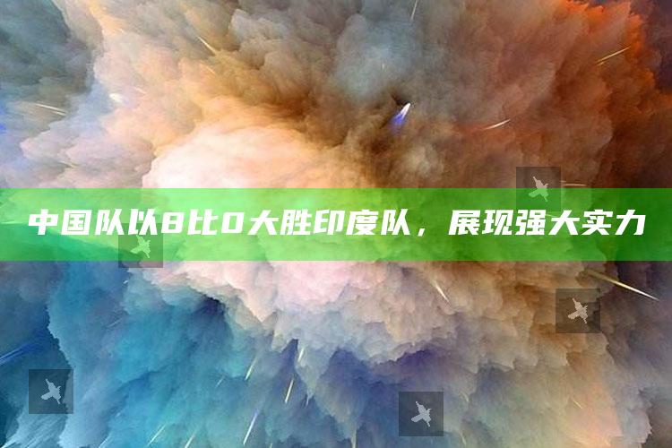 中国队以8比0大胜印度队，展现强大实力_准确资料核心解析-官方版v94.47.75.84