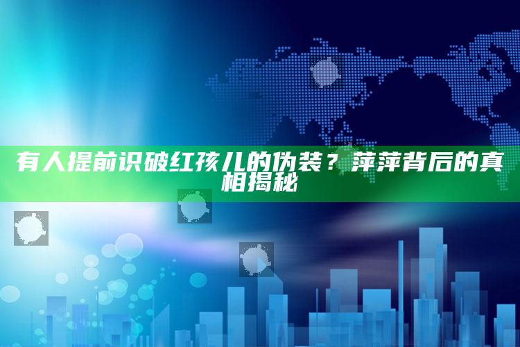 有人提前识破红孩儿的伪装？萍萍背后的真相揭秘_数据整合方案输出-官方版v42.9.55.29