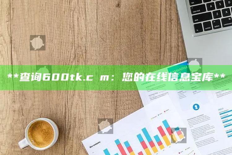 **查询600tk.cσm：您的在线信息宝库**_策略方案逐步落实