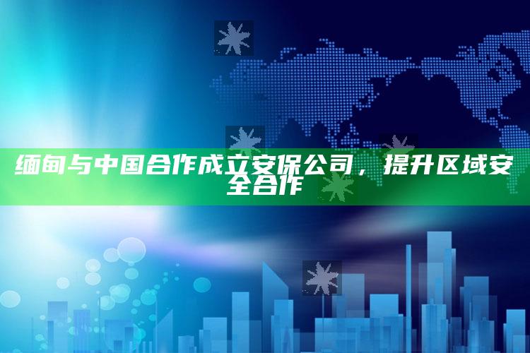 缅甸与中国合作成立安保公司，提升区域安全合作_热门主题核心研究-官方版v4.1.38.92