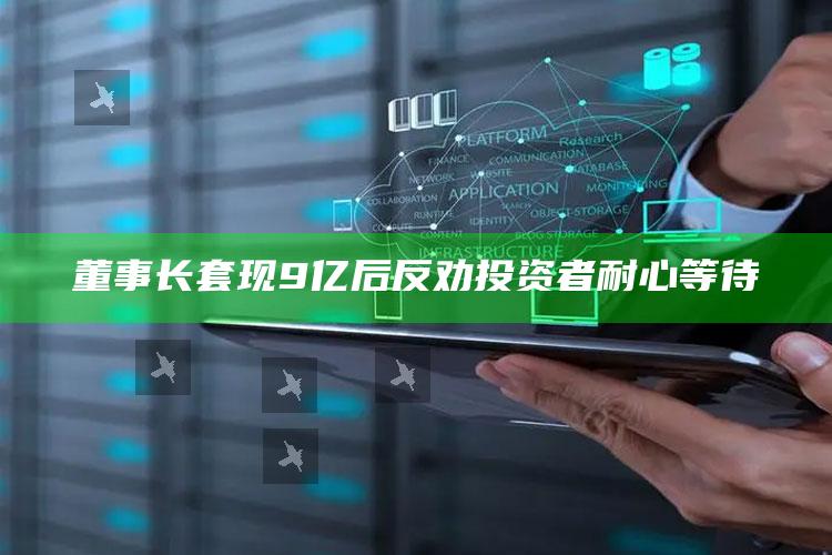 董事长套现9亿后 反劝投资者耐心等待_数据精准核心解析-官方版v39.6.28.46