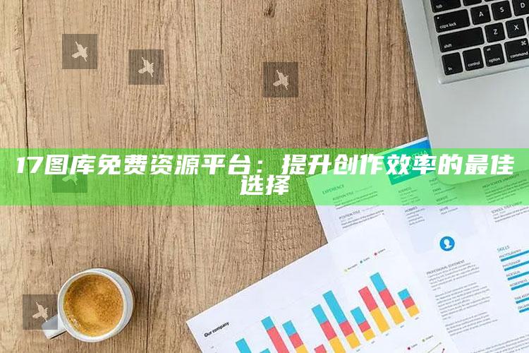 17图库免费资源平台：提升创作效率的最佳选择_新兴科技趋势洞察-精英版v46.54.22.21