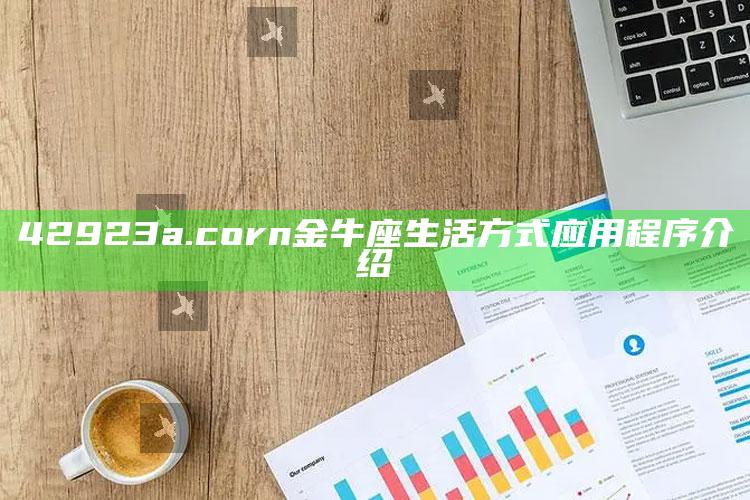 42923a.corn金牛座生活方式应用程序介绍_策略方案逐步落实-官方版v57.90.41.79