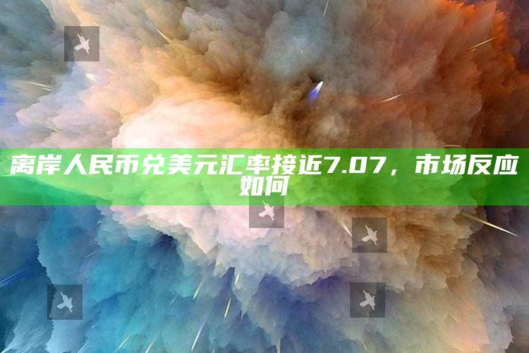 离岸人民币兑美元汇率接近7.07，市场反应如何_最新答案理解落实-最新版v95.82.7.61