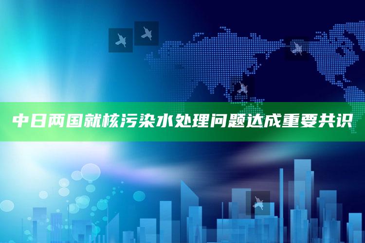 中日两国就核污染水处理问题达成重要共识_热点内容快速提炼-精英版v59.4.80.31