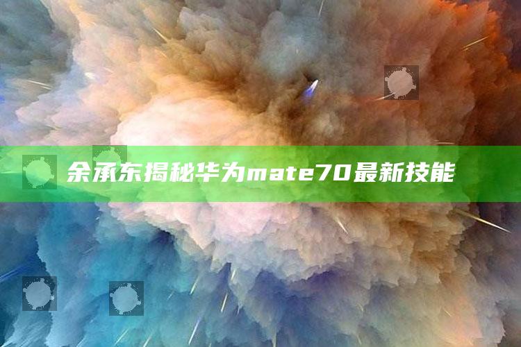 余承东揭秘华为mate70最新技能_市场动态实时反馈-手机版v65.42.26.53