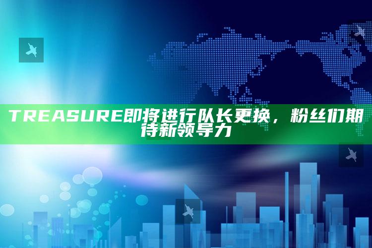 TREASURE即将进行队长更换，粉丝们期待新领导力_落实细节清晰展现-手机版v52.63.85.73