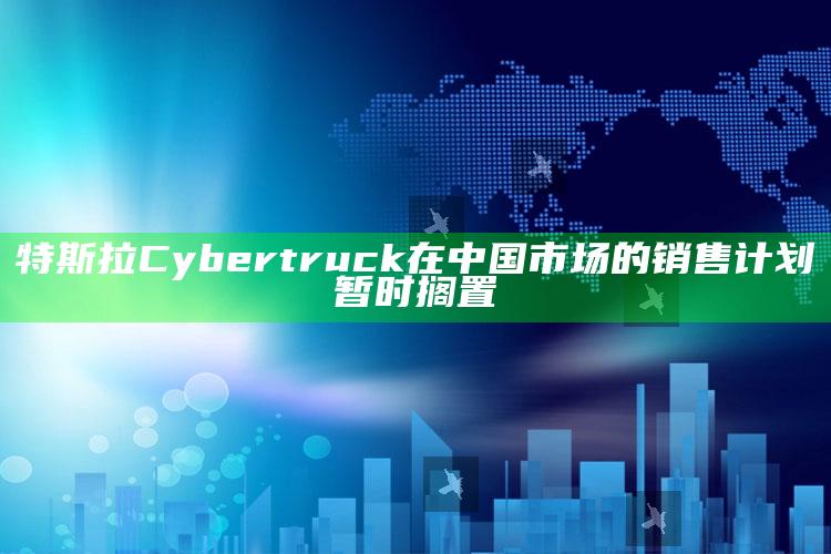 特斯拉Cybertruck在中国市场的销售计划暂时搁置_成果转化实际反馈