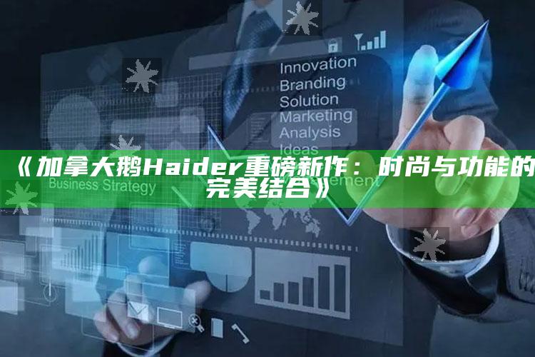 《加拿大鹅Haider重磅新作：时尚与功能的完美结合》_数据精准核心解析