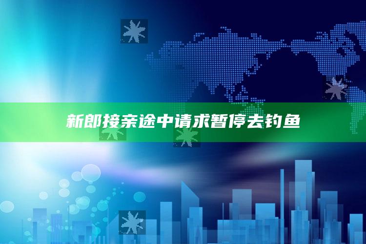 新郎接亲途中请求暂停去钓鱼_核心趋势精准把握-热搜版v38.80.88.21