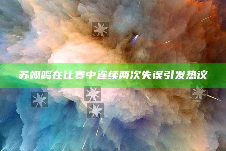 苏翊鸣在比赛中连续两次失误引发热议_策略方案逐步落实