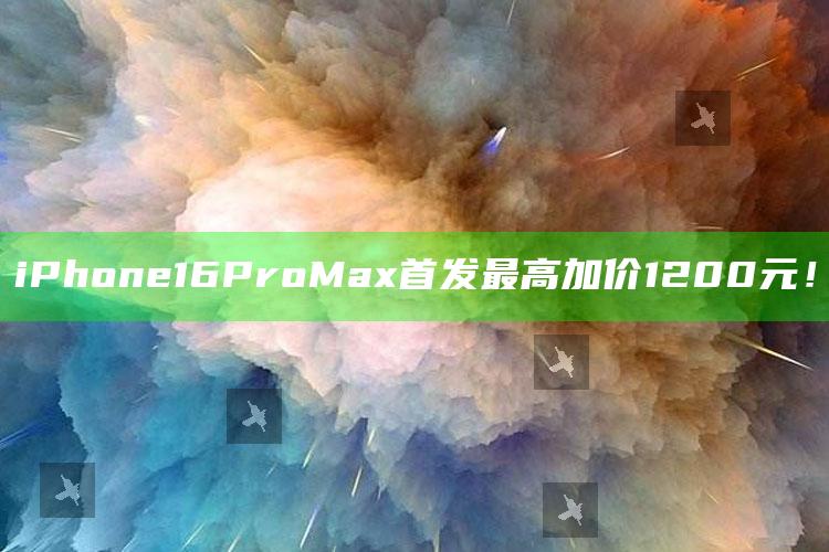 iPhone 16 Pro Max首发最高加价1200元！_数据整合方案输出-官方版v60.73.38.37