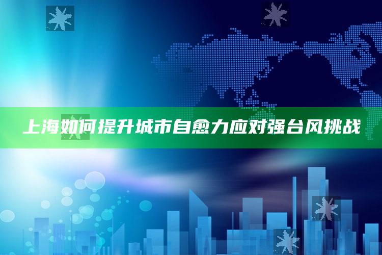 上海如何提升城市自愈力应对强台风挑战_实时热点前瞻分析-最新版v33.98.27.91