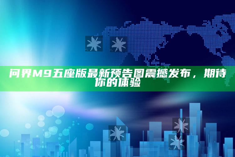 问界M9五座版最新预告图震撼发布，期待你的体验_最新正品核心关注-官方版v72.87.33.15