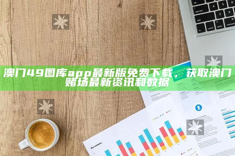 澳门49图库app最新版免费下载，获取澳门赌场最新资讯和数据_项目实施全面保障-手机版v91.17.25.82