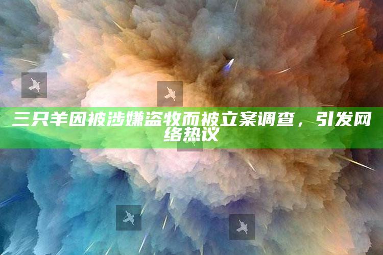 三只羊因被涉嫌盗牧而被立案调查，引发网络热议_热门选题详细说明-手机版v44.49.65.49