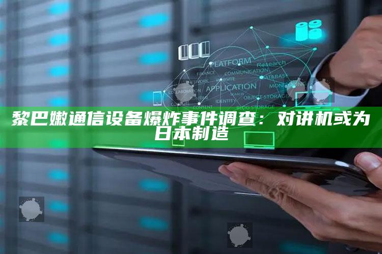 黎巴嫩通信设备爆炸事件调查：对讲机或为日本制造_热点内容快速提炼-官方版v93.87.55.49