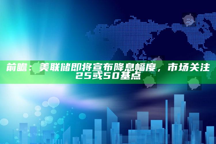 前瞻：美联储即将宣布降息幅度，市场关注25或50基点_落实细节清晰展现-最新版v32.83.85.41