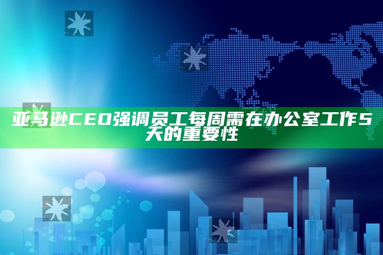 亚马逊CEO强调员工每周需在办公室工作5天的重要性_准确资料核心解析