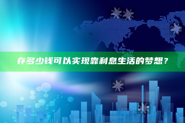 存多少钱可以实现靠利息生活的梦想？_最新答案理解落实