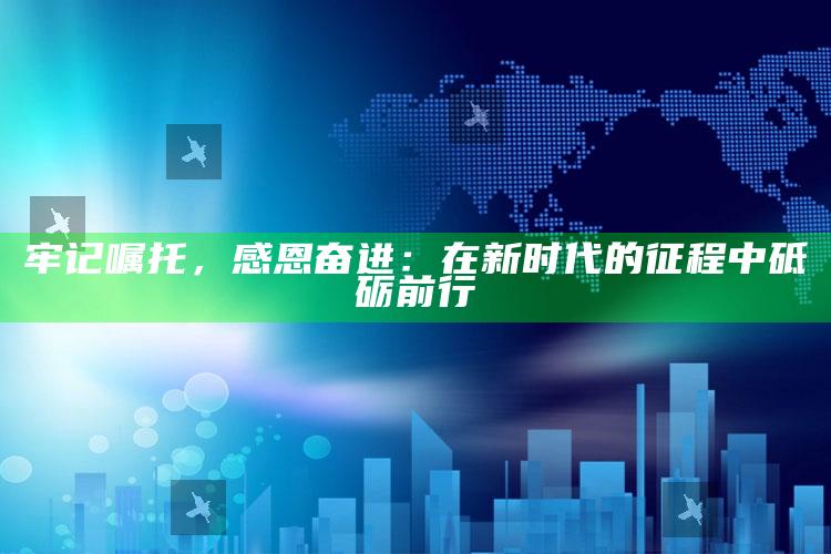 牢记嘱托，感恩奋进：在新时代的征程中砥砺前行_新兴科技趋势洞察-手机版v9.35.30.93