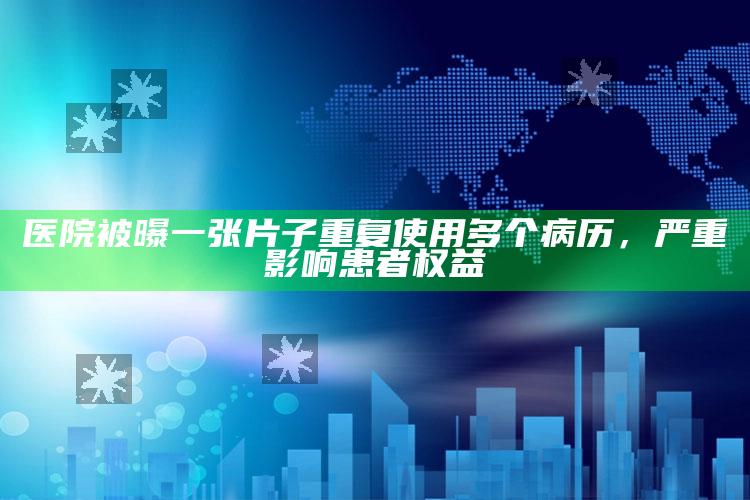 医院被曝一张片子重复使用多个病历，严重影响患者权益_数据精准核心解析-精英版v57.26.90.63