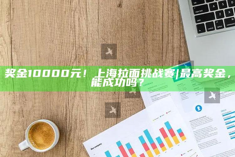 奖金10000元！上海拉面挑战赛|  最高奖金，能成功吗？_精准分析逻辑优化-最新版v65.71.52.88