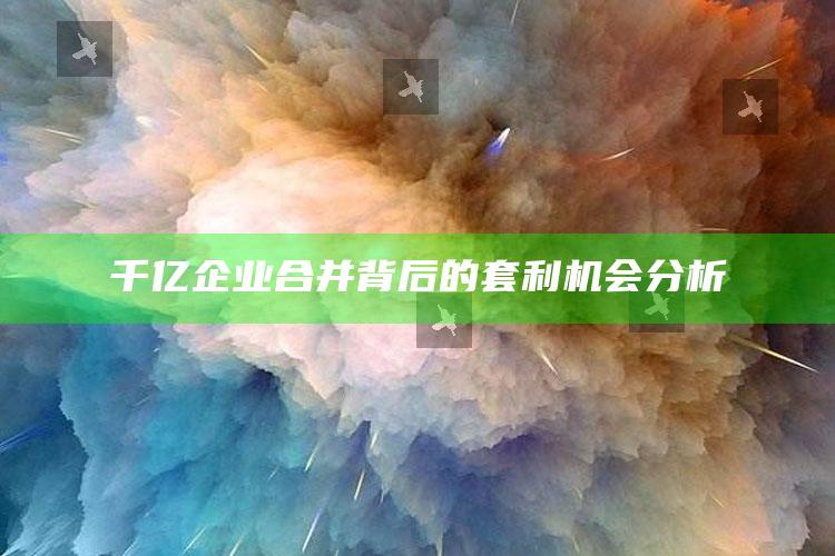 千亿企业合并背后的套利机会分析_项目实施全面保障-手机版v31.76.72.4