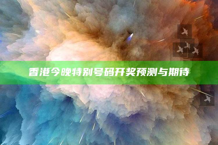 香港今晚特别号码开奖预测与期待_热点资料深度剖析-最新版v22.83.79.84