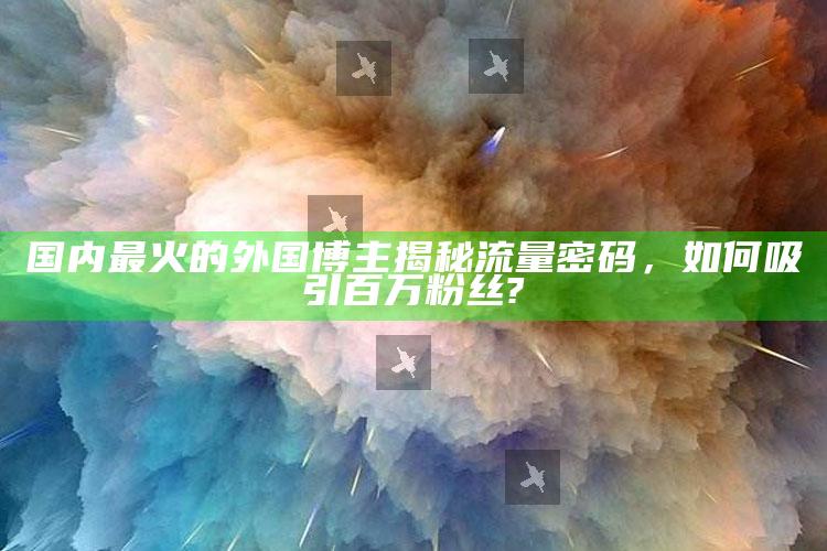 国内最火的外国博主揭秘流量密码，如何吸引百万粉丝?_市场动态实时反馈