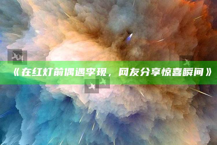 《在红灯前偶遇李现，网友分享惊喜瞬间》_深度学习全面拓展