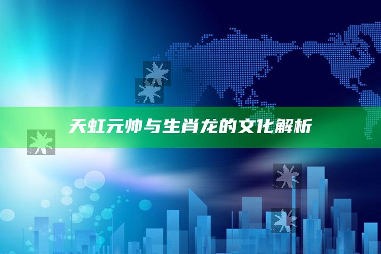 天虹元帅与生肖龙的文化解析_最佳精选核心落实-官方版v82.36.65.45