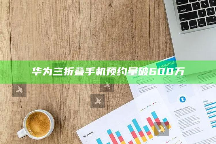 华为三折叠手机预约量破600万_数据管理高效分发-精英版v74.10.31.2