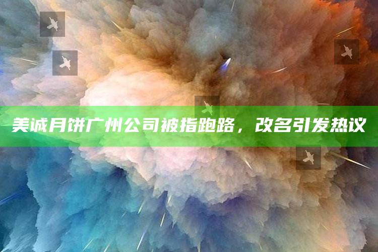 美诚月饼广州公司被指跑路，改名引发热议_热门资讯详细解析-热搜版v45.30.40.80