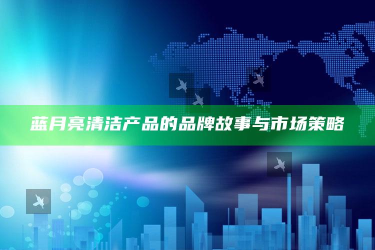 蓝月亮清洁产品的品牌故事与市场策略_实时热点前瞻分析-热搜版v61.14.62.37