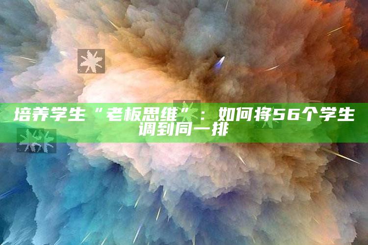 培养学生“老板思维”：如何将56个学生调到同一排_热点内容快速提炼-官方版v4.3.56.34