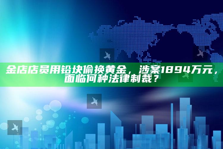 金店店员用铅块偷换黄金，涉案1894万元，面临何种法律制裁？_未来动向逻辑预测-最新版v39.6.7.90