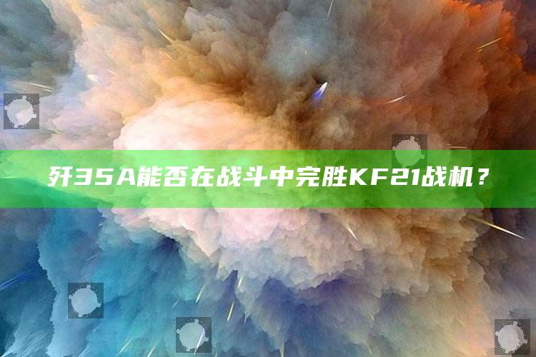 歼 35A能否在战斗中完胜KF21战机？_行业趋势精准把握