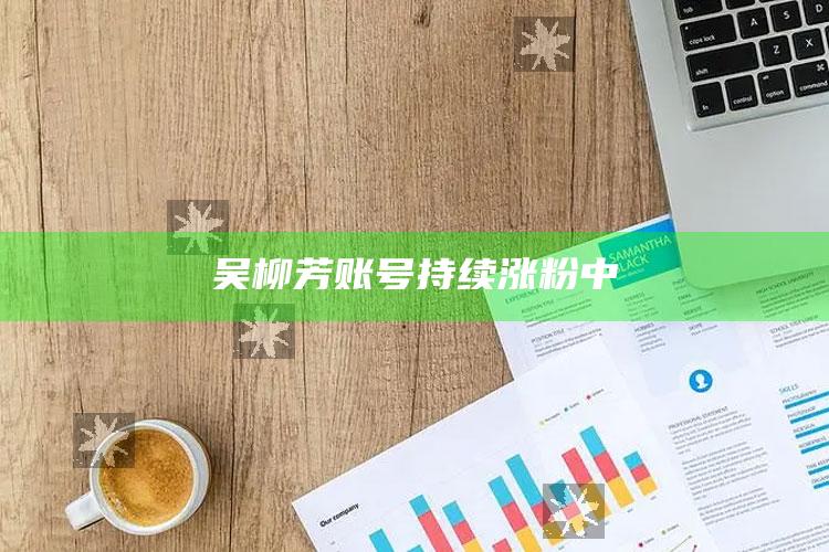 吴柳芳账号持续涨粉中_数据整合方案输出-精英版v47.25.6.1