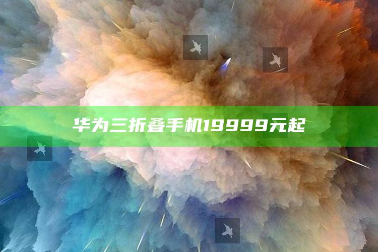 华为三折叠手机19999元起_项目实施全面保障-手机版v81.68.84.8