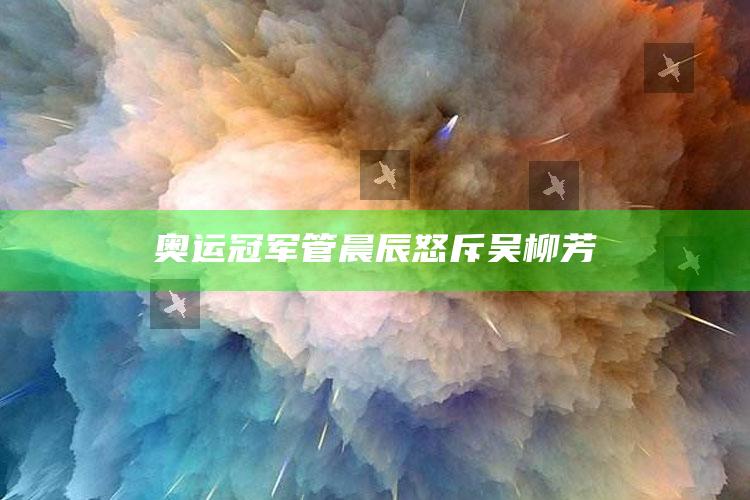 奥运冠军管晨辰怒斥吴柳芳_内容核心深度解析-热搜版v43.75.95.76