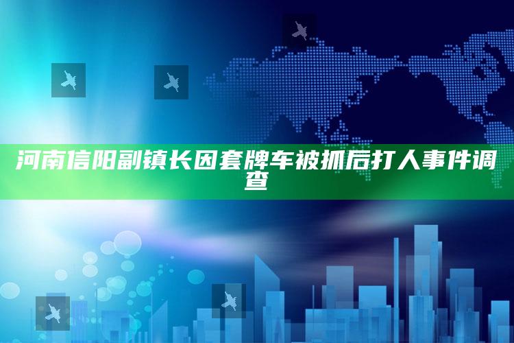 河南信阳副镇长因套牌车被抓后打人事件调查_最佳精选核心落实-官方版v53.35.26.24