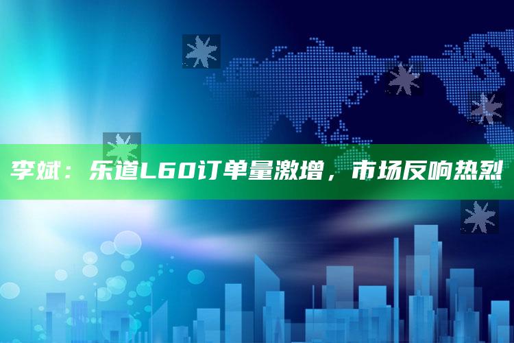 李斌：乐道L60订单量激增，市场反响热烈_核心趋势精准把握-热搜版v65.19.65.13