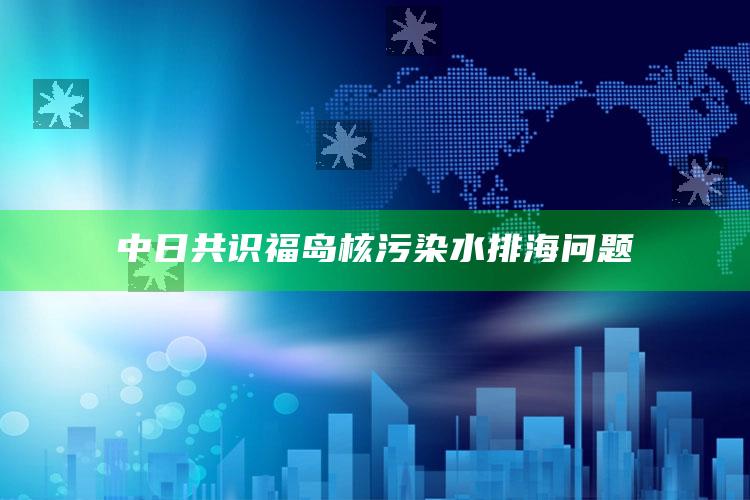 中日共识福岛核污染水排海问题_深度学习全面拓展